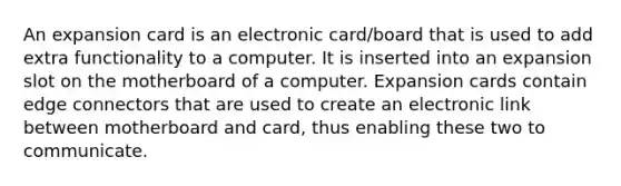 An expansion card is an electronic card/board that is used to add extra functionality to a computer. It is inserted into an expansion slot on the motherboard of a computer. Expansion cards contain edge connectors that are used to create an electronic link between motherboard and card, thus enabling these two to communicate.