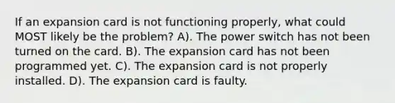 If an expansion card is not functioning properly, what could MOST likely be the problem? A). The power switch has not been turned on the card. B). The expansion card has not been programmed yet. C). The expansion card is not properly installed. D). The expansion card is faulty.