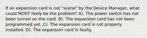 If an expansion card is not "scene" by the Device Manager, what could MOST likely be the problem? A). The power switch has not been turned on the card. B). The expansion card has not been programmed yet. C). The expansion card is not properly installed. D). The expansion card is faulty.