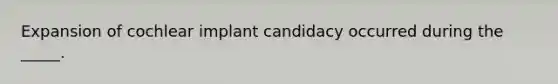 Expansion of cochlear implant candidacy occurred during the _____.