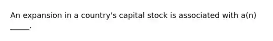 An expansion in a country's capital stock is associated with a(n) _____.