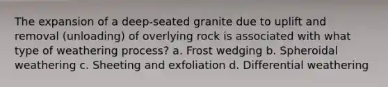 The expansion of a deep-seated granite due to uplift and removal (unloading) of overlying rock is associated with what type of weathering process? a. Frost wedging b. Spheroidal weathering c. Sheeting and exfoliation d. Differential weathering