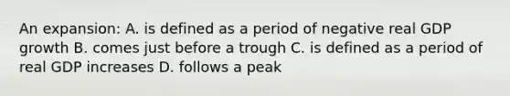 An expansion: A. is defined as a period of negative real GDP growth B. comes just before a trough C. is defined as a period of real GDP increases D. follows a peak