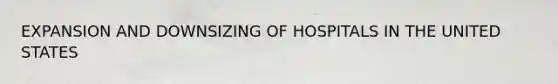 EXPANSION AND DOWNSIZING OF HOSPITALS IN THE UNITED STATES