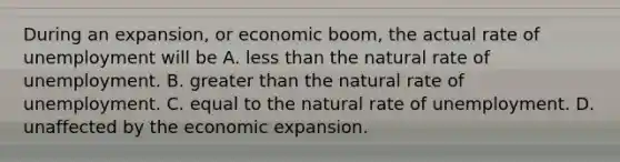 During an expansion, or economic boom, the actual rate of unemployment will be A. less than the natural rate of unemployment. B. greater than the natural rate of unemployment. C. equal to the natural rate of unemployment. D. unaffected by the economic expansion.