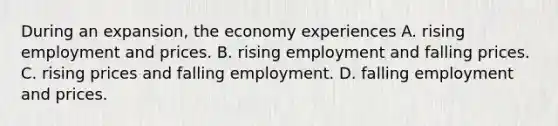 During an expansion, the economy experiences A. rising employment and prices. B. rising employment and falling prices. C. rising prices and falling employment. D. falling employment and prices.