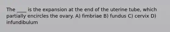 The ____ is the expansion at the end of the uterine tube, which partially encircles the ovary. A) fimbriae B) fundus C) cervix D) infundibulum