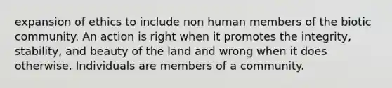 expansion of ethics to include non human members of the biotic community. An action is right when it promotes the integrity, stability, and beauty of the land and wrong when it does otherwise. Individuals are members of a community.