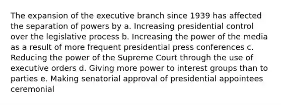 The expansion of the executive branch since 1939 has affected the separation of powers by a. Increasing presidential control over the legislative process b. Increasing the power of the media as a result of more frequent presidential press conferences c. Reducing the power of the Supreme Court through the use of executive orders d. Giving more power to interest groups than to parties e. Making senatorial approval of presidential appointees ceremonial