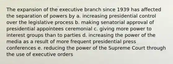 The expansion of the executive branch since 1939 has affected the separation of powers by a. increasing presidential control over the legislative process b. making senatorial approval of presidential appointees ceremonial c. giving more power to interest groups than to parties d. increasing the power of the media as a result of more frequent presidential press conferences e. reducing the power of the Supreme Court through the use of executive orders