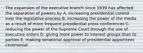 The expansion of <a href='https://www.questionai.com/knowledge/kBllUhZHhd-the-executive-branch' class='anchor-knowledge'>the executive branch</a> since 1939 has affected the separation of powers by A. increasing presidential control over the legislative process B. increasing the power of the media as a result of more frequent presidential press conferences C. reducing the power of the Supreme Court through the use of executive orders D. giving more power to interest groups than to parties E. making senatorial approval of presidential appointees ceremonial