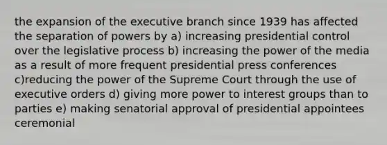 the expansion of the executive branch since 1939 has affected the separation of powers by a) increasing presidential control over the legislative process b) increasing the power of the media as a result of more frequent presidential press conferences c)reducing the power of the Supreme Court through the use of executive orders d) giving more power to interest groups than to parties e) making senatorial approval of presidential appointees ceremonial