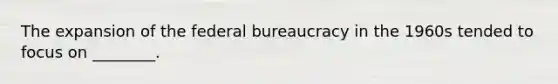 The expansion of the federal bureaucracy in the 1960s tended to focus on ________.