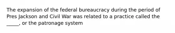 The expansion of the federal bureaucracy during the period of Pres Jackson and Civil War was related to a practice called the _____, or the patronage system