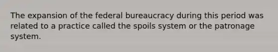 The expansion of the federal bureaucracy during this period was related to a practice called the spoils system or the patronage system.