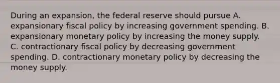 During an expansion, the federal reserve should pursue A. expansionary fiscal policy by increasing government spending. B. expansionary monetary policy by increasing the money supply. C. contractionary fiscal policy by decreasing government spending. D. contractionary monetary policy by decreasing the money supply.