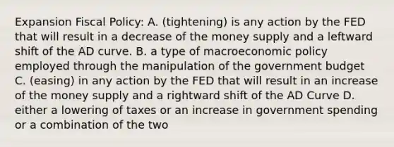 Expansion Fiscal Policy: A. (tightening) is any action by the FED that will result in a decrease of the money supply and a leftward shift of the AD curve. B. a type of macroeconomic policy employed through the manipulation of the government budget C. (easing) in any action by the FED that will result in an increase of the money supply and a rightward shift of the AD Curve D. either a lowering of taxes or an increase in government spending or a combination of the two