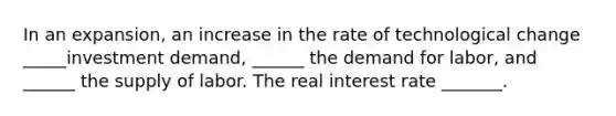 In an expansion, an increase in the rate of technological change _____investment demand, ______ the demand for labor, and ______ the supply of labor. The real interest rate _______.