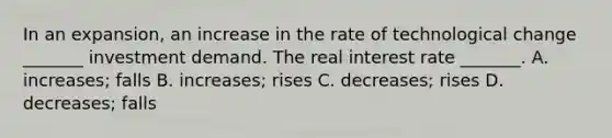 In an​ expansion, an increase in the rate of technological change​ _______ investment demand. The real interest rate​ _______. A. ​increases; falls B. ​increases; rises C. ​decreases; rises D. ​decreases; falls