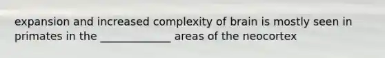 expansion and increased complexity of brain is mostly seen in primates in the _____________ areas of the neocortex