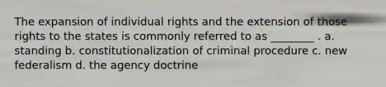 The expansion of individual rights and the extension of those rights to the states is commonly referred to as ________ . a. standing b. constitutionalization of criminal procedure c. new federalism d. the agency doctrine