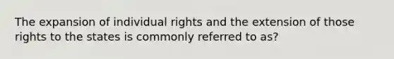 The expansion of individual rights and the extension of those rights to the states is commonly referred to as?