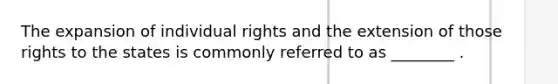 The expansion of individual rights and the extension of those rights to the states is commonly referred to as ________ .