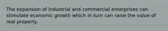 The expansion of industrial and commercial enterprises can stimulate economic growth which in turn can raise the value of real property.