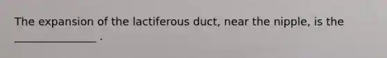 The expansion of the lactiferous duct, near the nipple, is the _______________ .