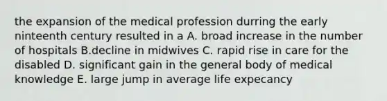 the expansion of the medical profession durring the early ninteenth century resulted in a A. broad increase in the number of hospitals B.decline in midwives C. rapid rise in care for the disabled D. significant gain in the general body of medical knowledge E. large jump in average life expecancy