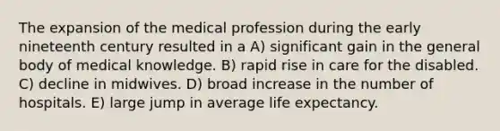 The expansion of the medical profession during the early nineteenth century resulted in a A) significant gain in the general body of medical knowledge. B) rapid rise in care for the disabled. C) decline in midwives. D) broad increase in the number of hospitals. E) large jump in average life expectancy.