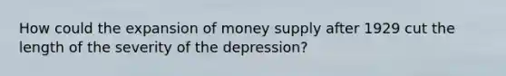 How could the expansion of money supply after 1929 cut the length of the severity of the depression?