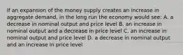 If an expansion of the money supply creates an increase in aggregate demand, in the long run the economy would see: A. a decrease in nominal output and price level B. an increase in nominal output and a decrease in price level C. an increase in nominal output and price level D. a decrease in nominal output and an increase in price level