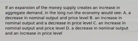 If an expansion of the money supply creates an increase in aggregate demand, in the long run the economy would see: A. a decrease in nominal output and price level B. an increase in nominal output and a decrease in price level C. an increase in nominal output and price level D. a decrease in nominal output and an increase in price level