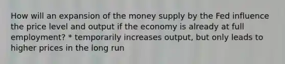 How will an expansion of the money supply by the Fed influence the price level and output if the economy is already at full employment? * temporarily increases output, but only leads to higher prices in the long run