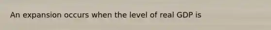 An expansion occurs when the level of real GDP is