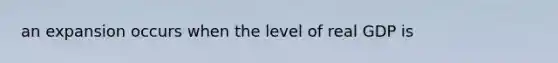 an expansion occurs when the level of real GDP is