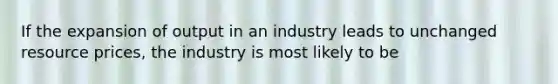 If the expansion of output in an industry leads to unchanged resource prices, the industry is most likely to be