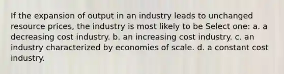 If the expansion of output in an industry leads to unchanged resource prices, the industry is most likely to be Select one: a. a decreasing cost industry. b. an increasing cost industry. c. an industry characterized by economies of scale. d. a constant cost industry.