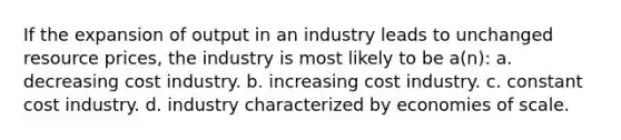 If the expansion of output in an industry leads to unchanged resource prices, the industry is most likely to be a(n): a. decreasing cost industry. b. increasing cost industry. c. constant cost industry. d. industry characterized by economies of scale.