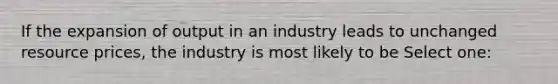 If the expansion of output in an industry leads to unchanged resource prices, the industry is most likely to be Select one: