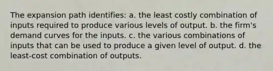 The expansion path identifies: a. the least costly combination of inputs required to produce various levels of output. b. the firm's demand curves for the inputs. c. the various combinations of inputs that can be used to produce a given level of output. d. the least-cost combination of outputs.