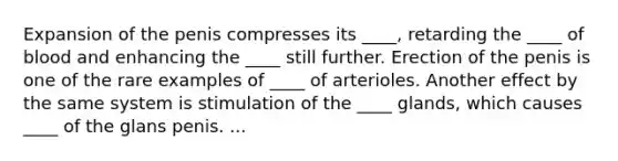 Expansion of the penis compresses its ____, retarding the ____ of blood and enhancing the ____ still further. Erection of the penis is one of the rare examples of ____ of arterioles. Another effect by the same system is stimulation of the ____ glands, which causes ____ of the glans penis. ...