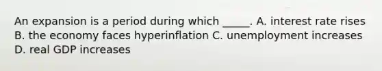 An expansion is a period during which​ _____. A. interest rate rises B. the economy faces hyperinflation C. unemployment increases D. real GDP increases