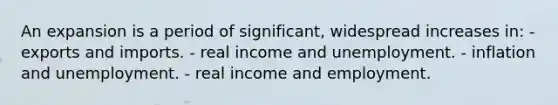 An expansion is a period of significant, widespread increases in: - exports and imports. - real income and unemployment. - inflation and unemployment. - real income and employment.