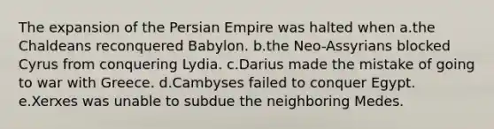 The expansion of the Persian Empire was halted when a.the Chaldeans reconquered Babylon. b.the Neo-Assyrians blocked Cyrus from conquering Lydia. c.Darius made the mistake of going to war with Greece. d.Cambyses failed to conquer Egypt. e.Xerxes was unable to subdue the neighboring Medes.