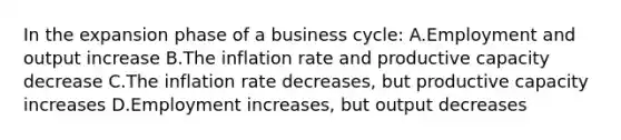 In the expansion phase of a <a href='https://www.questionai.com/knowledge/klF6irG5Go-business-cycle' class='anchor-knowledge'>business cycle</a>: A.Employment and output increase B.The inflation rate and productive capacity decrease C.The inflation rate decreases, but productive capacity increases D.Employment increases, but output decreases