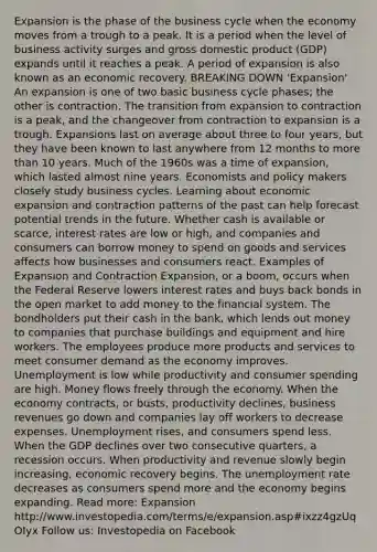 Expansion is the phase of the business cycle when the economy moves from a trough to a peak. It is a period when the level of business activity surges and gross domestic product (GDP) expands until it reaches a peak. A period of expansion is also known as an economic recovery. BREAKING DOWN 'Expansion' An expansion is one of two basic business cycle phases; the other is contraction. The transition from expansion to contraction is a peak, and the changeover from contraction to expansion is a trough. Expansions last on average about three to four years, but they have been known to last anywhere from 12 months to more than 10 years. Much of the 1960s was a time of expansion, which lasted almost nine years. Economists and policy makers closely study business cycles. Learning about economic expansion and contraction patterns of the past can help forecast potential trends in the future. Whether cash is available or scarce, interest rates are low or high, and companies and consumers can borrow money to spend on goods and services affects how businesses and consumers react. Examples of Expansion and Contraction Expansion, or a boom, occurs when the Federal Reserve lowers interest rates and buys back bonds in the open market to add money to the financial system. The bondholders put their cash in the bank, which lends out money to companies that purchase buildings and equipment and hire workers. The employees produce more products and services to meet consumer demand as the economy improves. Unemployment is low while productivity and consumer spending are high. Money flows freely through the economy. When the economy contracts, or busts, productivity declines, business revenues go down and companies lay off workers to decrease expenses. Unemployment rises, and consumers spend less. When the GDP declines over two consecutive quarters, a recession occurs. When productivity and revenue slowly begin increasing, economic recovery begins. The unemployment rate decreases as consumers spend more and the economy begins expanding. Read more: Expansion http://www.investopedia.com/terms/e/expansion.asp#ixzz4gzUqOIyx Follow us: Investopedia on Facebook