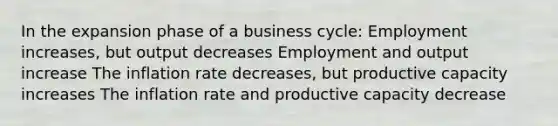 In the expansion phase of a business cycle: Employment increases, but output decreases Employment and output increase The inflation rate decreases, but productive capacity increases The inflation rate and productive capacity decrease