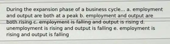 During the expansion phase of a business cycle... a. employment and output are both at a peak b. employment and output are both rising c. employment is falling and output is rising d. unemployment is rising and output is falling e. employment is rising and output is falling